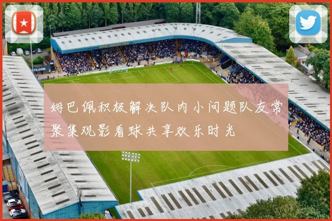 姆巴佩积极解决队内小问题队友常聚集观影看球共享欢乐时光