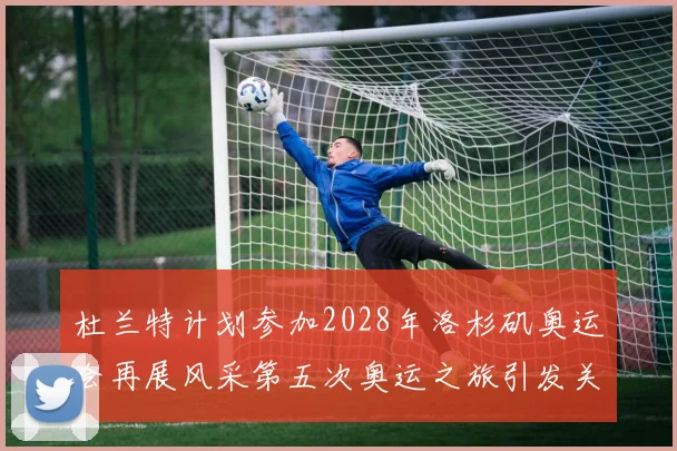 杜兰特计划参加2028年洛杉矶奥运会再展风采第五次奥运之旅引发关注