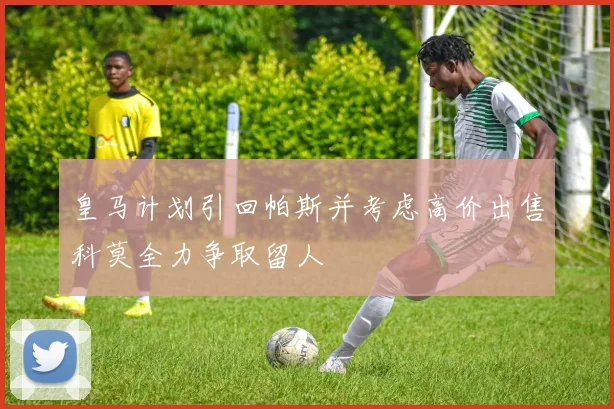 皇马计划引回帕斯并考虑高价出售科莫全力争取留人