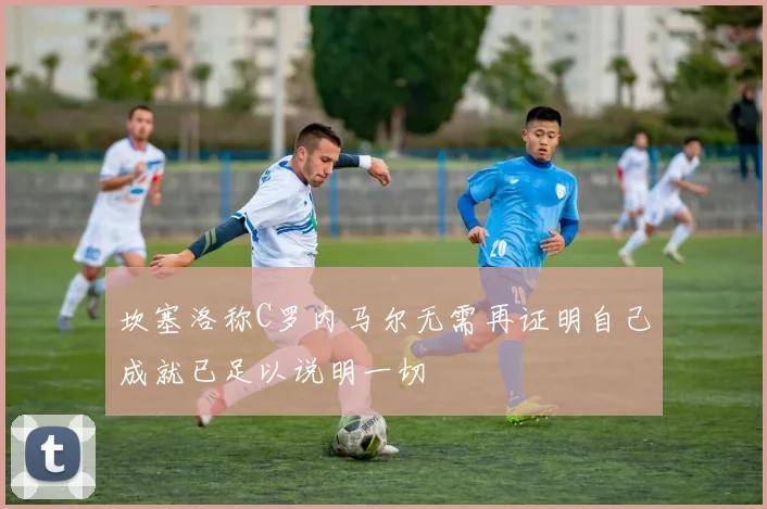坎塞洛称C罗内马尔无需再证明自己成就已足以说明一切