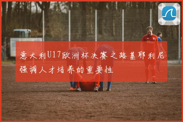 意大利U17欧洲杯决赛之路基耶利尼强调人才培养的重要性