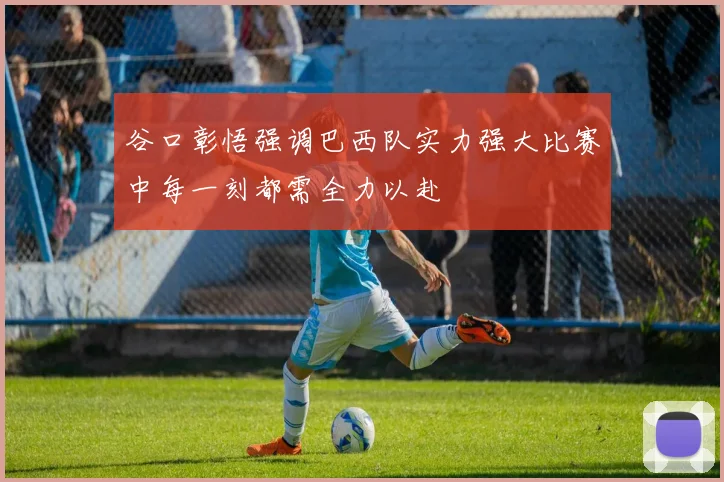 谷口彰悟强调巴西队实力强大比赛中每一刻都需全力以赴