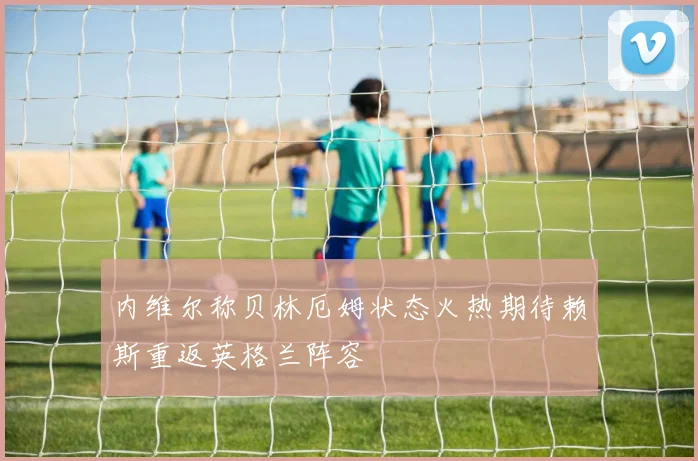 内维尔称贝林厄姆状态火热期待赖斯重返英格兰阵容