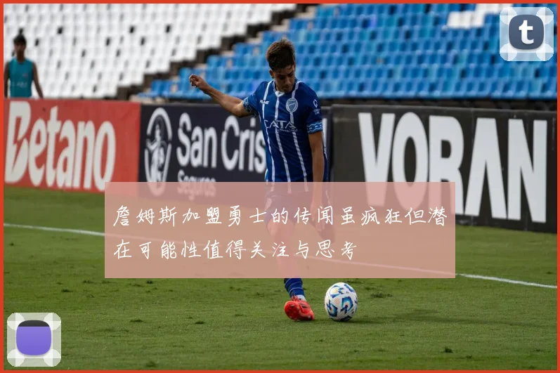詹姆斯加盟勇士的传闻虽疯狂但潜在可能性值得关注与思考