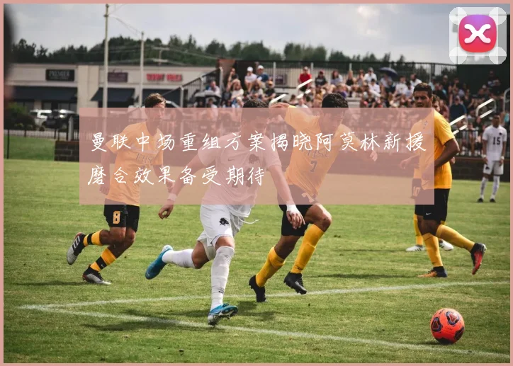 曼联中场重组方案揭晓阿莫林新援磨合效果备受期待