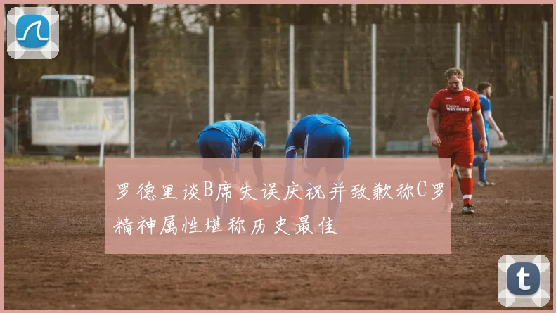 罗德里谈B席失误庆祝并致歉称C罗精神属性堪称历史最佳