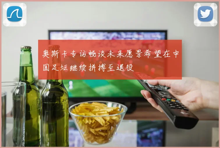 奥斯卡专访畅谈未来愿景希望在中国足坛继续拼搏至退役