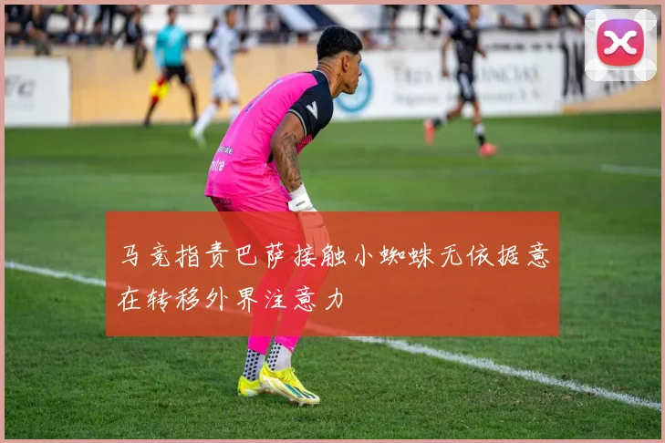 马竞指责巴萨接触小蜘蛛无依据意在转移外界注意力