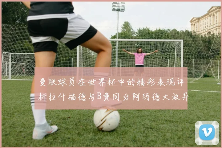 曼联球员在世界杯中的精彩表现评析拉什福德与B费同分阿玛德大放异彩