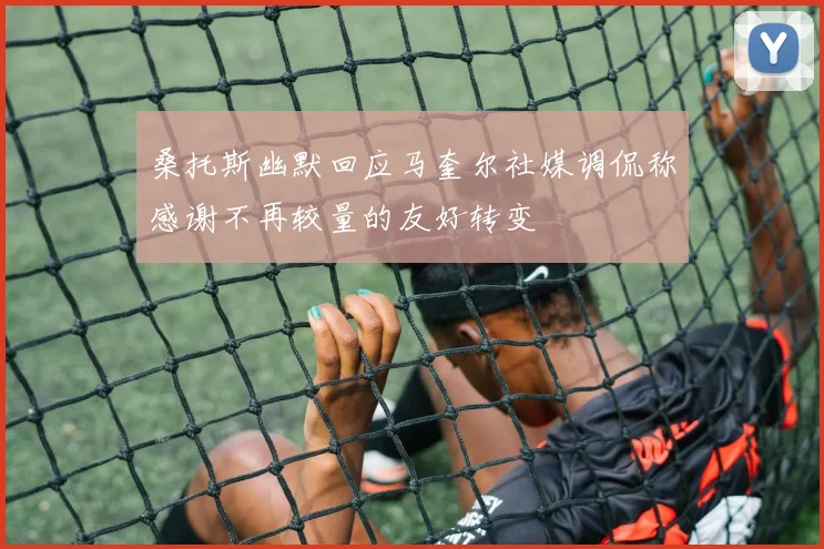 桑托斯幽默回应马奎尔社媒调侃称感谢不再较量的友好转变