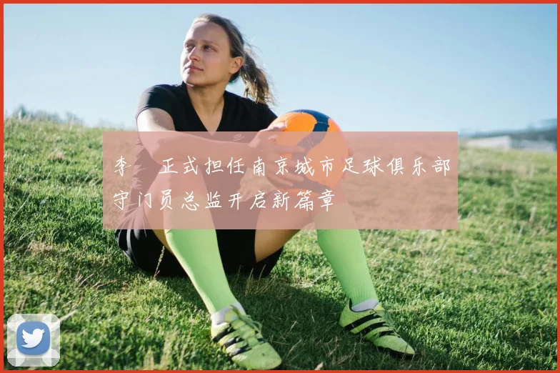 李勣正式担任南京城市足球俱乐部守门员总监开启新篇章