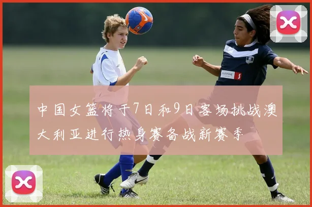 中国女篮将于7日和9日客场挑战澳大利亚进行热身赛备战新赛季