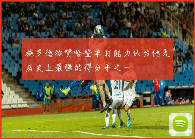 施罗德称赞哈登单打能力认为他是历史上最强的得分手之一