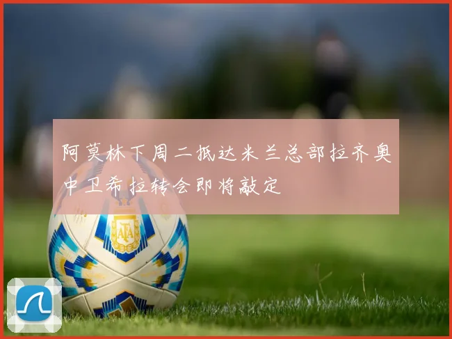 阿莫林下周二抵达米兰总部拉齐奥中卫希拉转会即将敲定