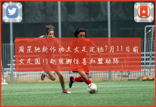 周星驰新作功夫女足定档7月11日前女足国门赵丽娜惊喜加盟助阵