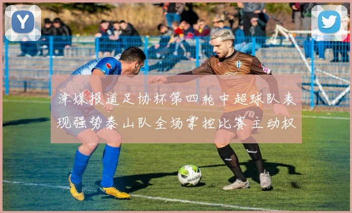 津媒报道足协杯第四轮中超球队表现强势泰山队全场掌控比赛主动权