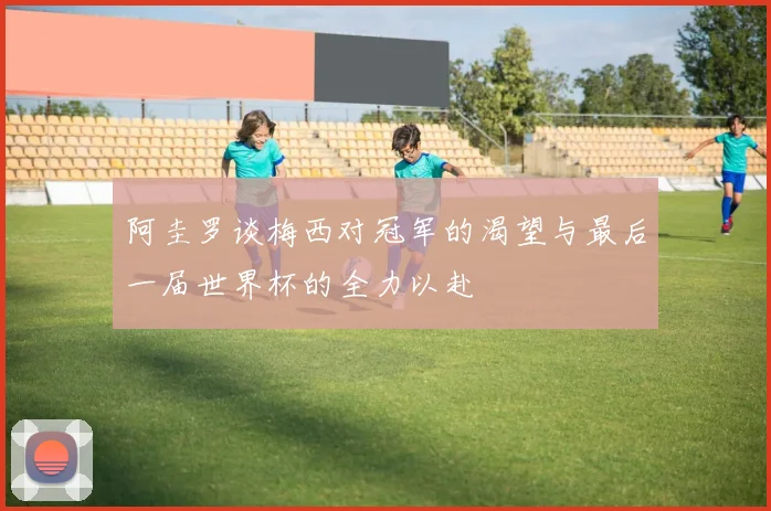 阿圭罗谈梅西对冠军的渴望与最后一届世界杯的全力以赴